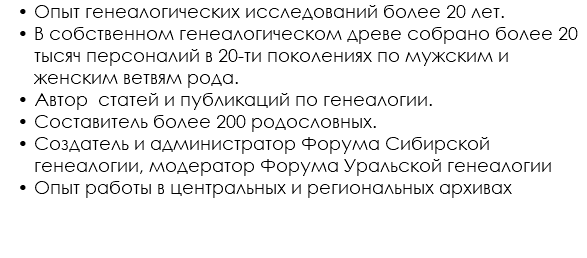 Опыт генеалогических исследований более 20 лет. В собственном генеалогическом древе собрано более 20 тысяч персоналий в 20-ти поколениях по мужским и женским ветвям рода. Автор статей и публикаций по генеалогии. Составитель более 200 родословных. Создатель и администратор Форума Сибирской генеалогии, модератор Форума Уральской генеалогии Опыт работы в центральных и региональных архивах