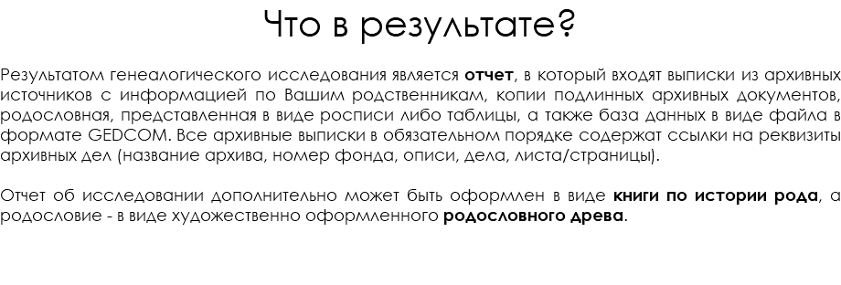 Что в результате? Результатом генеалогического исследования является отчет, в который входят выписки из архивных источников с информацией по Вашим родственникам, копии подлинных архивных документов, родословная, представленная в виде росписи либо таблицы, а также база данных в виде файла в формате GEDCOM. Все архивные выписки в обязательном порядке содержат ссылки на реквизиты архивных дел (название архива, номер фонда, описи, дела, листа/страницы). Отчет об исследовании дополнительно может быть оформлен в виде книги по истории рода, а родословие - в виде художественно оформленного родословного древа. 