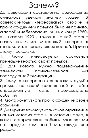 Зачем? До революции составление родословных считалось уделом знатных людей. В советские годы интересоваться историей и происхождением предков было не принято, а порой и небезопасно. Лишь с конца 1980-х - начала 1990-х годов в нашей стране начал появляться массовый интерес к генеалогии, к поиску своих корней. Причин этому несколько: 1. Кто-то интересуется сословной принадлежностью своих предков. 2. Для кого-то нужно подтверждение этнической принадлежности для последующей эмиграции. 3. Кому-то интересно сопоставить судьбы предков со своей собственной и найти определенную связь происходящих событий 4. Кто-то хочет узнать происхождение своей фамилии. 5. Для других важно узнать какое отражение нашла история страны в истории рода, в каких исторических события участвовали его предки, кем они были, откуда они родом. 