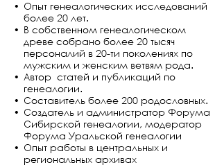 Опыт генеалогических исследований более 20 лет. В собственном генеалогическом древе собрано более 20 тысяч персоналий в 20-ти поколениях по мужским и женским ветвям рода. Автор статей и публикаций по генеалогии. Составитель более 200 родословных. Создатель и администратор Форума Сибирской генеалогии, модератор Форума Уральской генеалогии Опыт работы в центральных и региональных архивах