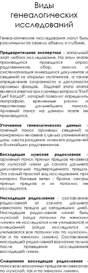 Виды генеалогических исследований Генеалогические исследования могут быть различными по своему объему и глубине. Предварительная экспертиза - начальный этап любого исследования. На этом этапе производится проводится опрос родственников, сбор, анализ и систематизация имеющихся документов и сведений из открытых источников, а также определение сохранности и доступности архивных фондов. Задачей этого этапа является ответ на три ключевых вопроса "Кто? Где? Когда?", который позволит определить географию, временные рамки и перспективы дальнейшего поиска. Архивный поиск на данном этапе не производится. Уточнение генеалогических данных - точечный поиск архивных сведений о конкретном человеке с целью уточнения его даты, места рождения, имен его родителей и ближайших родственников. Восходящая мужская родословная - архивный поиск прямых предков человека по мужской линии до самого дальнего документально подтвержденного предка. Это самый простой вид исследования, при котором боковые ветви - братья, сестры прямых предков и их потомки, не исследуются. Нисходящая родословная - составление родословной от самого дальнего известного предка до сегодняшних дней. Нисходящая родословная может быть мужской (когда потомки по женским линиям не исследуются и не учитываются) и смешанной (когда исследуются и учитываются все потомки как по мужским, так и по женским линиям). Составление нисходящей родословной возможно только после проведения исследования восходящей линии. Смешанная восходящая родословная - поиск всех возможных предков человека как по мужской, так и по женским линиям.