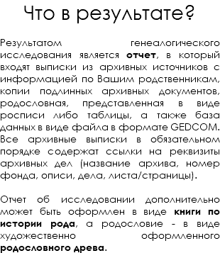 Что в результате? Результатом генеалогического исследования является отчет, в который входят выписки из архивных источников с информацией по Вашим родственникам, копии подлинных архивных документов, родословная, представленная в виде росписи либо таблицы, а также база данных в виде файла в формате GEDCOM. Все архивные выписки в обязательном порядке содержат ссылки на реквизиты архивных дел (название архива, номер фонда, описи, дела, листа/страницы). Отчет об исследовании дополнительно может быть оформлен в виде книги по истории рода, а родословие - в виде художественно оформленного родословного древа. 